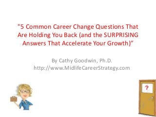 "5 Common Career Change Questions That
Are Holding You Back (and the SURPRISING
Answers That Accelerate Your Growth)”
By Cathy Goodwin, Ph.D.
http://www.MidlifeCareerStrategy.com
 