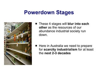 Powerdown Stages These 4 stages will  blur into each other  as the resources of our abundance industrial society run down. Here in Australia we need to prepare for  scarcity industrialism  for at least the  next 2-3 decades 
