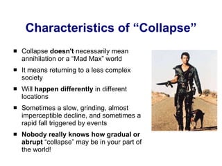 Characteristics of “Collapse” Collapse  doesn't  necessarily mean annihilation or a “Mad Max” world It means returning to a less complex society Will  happen differently  in different locations Sometimes a slow, grinding, almost imperceptible decline, and sometimes a rapid fall triggered by events Nobody really knows how gradual or abrupt  “collapse” may be in your part of the world! 