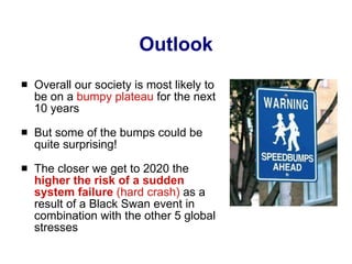 Outlook Overall our society is most likely to be on a  bumpy plateau  for the next 10 years But some of the bumps could be quite surprising! The closer we get to 2020 the  higher the risk of a   sudden system failure  (hard crash)  as a result of a Black Swan event in combination with the other 5 global stresses 