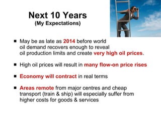 Next 10 Years (My Expectations) May be as late as  2014  before world  oil demand recovers enough to reveal  oil production limits and create  very high oil prices . High oil prices will result in  many flow-on price rises Economy will contract  in real terms Areas remote  from major centres and cheap transport (train & ship) will especially suffer from higher costs for goods & services 