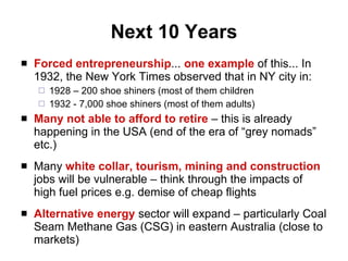 Next 10 Years Forced entrepreneurship ...  one example  of this... In 1932, the New York Times observed that in NY city in: 1928 – 200 shoe shiners (most of them children 1932 - 7,000 shoe shiners (most of them adults) Many not able to afford to retire  – this is already happening in the USA (end of the era of “grey nomads” etc.) Many  white collar, tourism, mining and construction  jobs will be vulnerable – think through the impacts of high fuel prices e.g. demise of cheap flights Alternative energy   sector will expand – particularly Coal Seam Methane Gas (CSG) in eastern Australia (close to markets) 