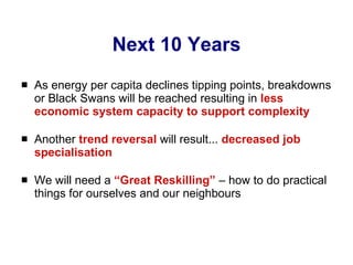Next 10 Years As energy per capita declines tipping points, breakdowns or Black Swans will be reached resulting in  less economic system capacity to support complexity Another  trend reversal  will result...  decreased job specialisation We will need a  “Great Reskilling”  – how to do practical things for ourselves and our neighbours 