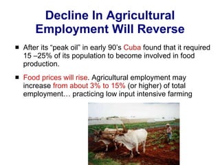 Decline In Agricultural Employment Will Reverse After its “peak oil” in early 90’s  Cuba  found that it required 15 –25% of its population to become involved in food production.  Food prices   will rise . Agricultural employment may increase  from about 3% to 15%  (or higher) of total employment… practicing low input intensive farming  