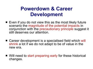 Powerdown & Career Development Even if you do not view this as the most likely future scenario the  magnitude of the potential impacts  in conjunction with the  precautionary principle  suggest it still deserves our attention. Career development is a specialised field which  will shrink  a lot if we do not adapt to be of value in the new era. Will need to  start preparing early  for these historical changes. 
