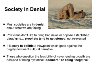 Society In Denial Most societies are in  denial about what we are facing Politicians don’t like to bring bad news or oppose established paradigms…  prophets tend to get stoned , not re-elected It is  easy to belittle  a viewpoint which goes against the hugely dominant cultural narrative  Those who question the feasibility of never-ending growth are accused of being hysterical “ doomers” or being “negative ” 