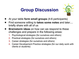 Group Discussion At your table  form small groups  (4-6 participants)  Find someone willing to  takes some notes  and later.... briefly share with all of us Brainstorm ideas  on how can we respond to these challenges and prepare in the following areas: Psychological strategies (for ourselves and others) Practical strategies (for ourselves and others) Career strategies (for ourselves and others) Career Development Practice strategies (for our daily work with clients or students) 