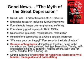 Good News… “The Myth of  the Great Depression” David Potts – Former historian at La Trobe Uni Extensive research including 12,000 interviews  Found media image over-emphasised suffering Found many good aspects to life in 1930s No increase in suicide, mental illness, malnutrition Health of the community as a whole actually improved  “ We were poor but happy!” “Feel sorry for the kids of today.” Sources of happiness :  doing things together, being in the same boat and feeling closer, “being philosophical,” family, self-expression (singing & dancing), helping others, sport and for some, freedom from a boring job. Strong evidence for  potential for happiness when poverty is familiar, manageable and not isolating 