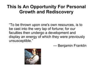 This Is An Opportunity For Personal Growth and Rediscovery “ To be thrown upon one's own resources, is to be cast into the very lap of fortune; for our faculties then undergo a development and display an energy of which they were previously unsusceptible.” —  Benjamin Franklin 