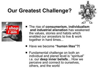 Our Greatest Challenge? The rise of  consumerism, individualism  and industrial alienation  has weakened the values, stories and habits which enabled our ancestors to live & work together in hard times...  Have we become  “human lites”?! Fundamental challenge on both an individual and planet level is “spiritual”  i.e. our  deep inner beliefs ... How we perceive and connect to ourselves, others, and the world 