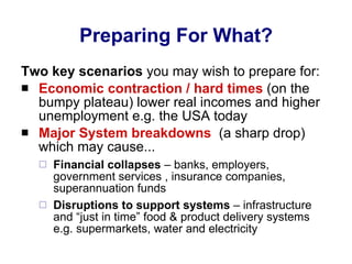 Preparing For What? Two key scenarios  you may wish to prepare for: Economic contraction / hard times  (on the bumpy plateau) lower real incomes and higher unemployment e.g. the USA today Major System breakdowns   (a sharp drop) which may cause... Financial collapses  – banks, employers, government services , insurance companies, superannuation funds Disruptions to support systems  – infrastructure and “just in time” food & product delivery systems e.g. supermarkets, water and electricity 