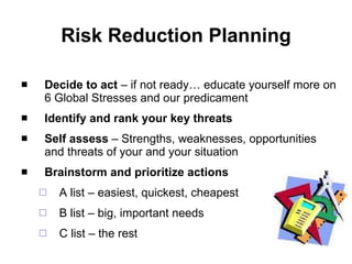 Risk Reduction Planning Decide to act  – if not ready…  educate yourself more on 6 Global Stresses and our predicament Identify and rank your   key threats Self assess  – Strengths, weaknesses, opportunities and threats of your and your situation Brainstorm and prioritize actions A list – easiest, quickest, cheapest B list – big, important needs C list – the rest 