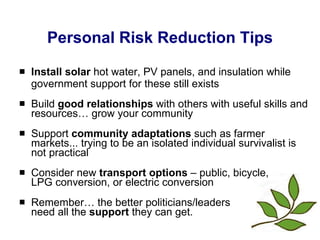 Personal Risk Reduction Tips Install solar  hot water, PV panels, and insulation while government support for these still exists Build  good relationships  with others with useful skills and resources… grow your community Support  community adaptations  such as farmer markets... trying to be an isolated individual survivalist is not practical Consider new  transport options  – public, bicycle,  LPG conversion, or electric conversion Remember… the better politicians/leaders  need all the  support  they can get.  