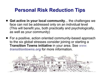 Personal Risk Reduction Tips Get active in your local community ... the challenges we face can not be addressed only on an individual level (This will benefit you, both practically and psychologically, as well as your community) For a positive, action oriented community-based approach to the six global stresses consider joining or starting a  Transition Towns initiative  in your area. See  www. transitiontowns .org  for more information. 