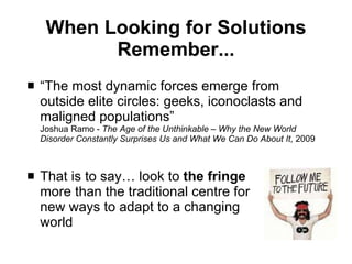 When Looking for Solutions Remember... “ The most dynamic forces emerge from outside elite circles: geeks, iconoclasts and maligned populations” Joshua Ramo -  The Age of the Unthinkable – Why the New World Disorder Constantly Surprises Us and What We Can Do About It,  2009 That is to say… look to  the fringe   more than the traditional centre for  new ways to adapt to a changing  world  