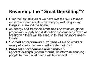 Reversing the “Great Deskilling”? Over the last 100 years we have lost the skills to meet most of our own needs – growing & producing many things in & around the home As energy and transport costs rise and complex global production, supply and distribution systems step down or breakdown there will be a return to meeting more needs locally “ Forced entrepreneurship”  trend – Laid off workers weary of looking for work, will create their own Practical short courses and hands-on apprenticeships  (whether formal or informal) enabling people to meet local needs will be needed 