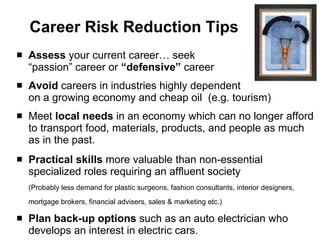 Career Risk Reduction Tips Assess  your current career… seek  “passion” career or  “defensive”  career Avoid  careers in industries highly dependent  on a growing economy and cheap oil  (e.g. tourism) Meet  local needs  in an economy which can no longer afford to transport food, materials, products, and people as much as in the past.  Practical skills  more valuable than non-essential specialized roles requiring an affluent society (Probably less demand for plastic surgeons, fashion consultants, interior designers, mortgage brokers, financial advisers, sales & marketing etc.) Plan   back-up   options  such as an auto electrician who develops an interest in electric cars. 