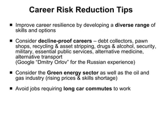 Career Risk Reduction Tips Improve career resilience by developing a  diverse range  of skills and options Consider  decline-proof careers  – debt collectors, pawn shops, recycling & asset stripping, drugs & alcohol, security, military, essential public services, alternative medicine, alternative transport  (Google “Dmitry Orlov” for the Russian experience) Consider the  Green energy sector  as well as the oil and gas industry (rising prices & skills shortage) Avoid jobs requiring  long car commutes  to work 