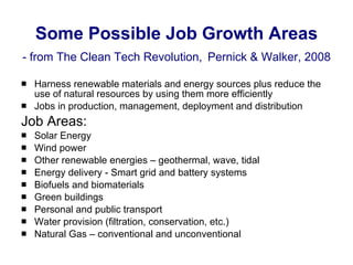 Some Possible Job Growth Areas - from The Clean Tech Revolution,   Pernick & Walker, 2008 Harness renewable materials and energy sources plus reduce the use of natural resources by using them more efficiently Jobs in production, management, deployment and distribution Job Areas: Solar Energy Wind power Other renewable energies – geothermal, wave, tidal Energy delivery - Smart grid and battery systems Biofuels and biomaterials Green buildings Personal and public transport Water provision (filtration, conservation, etc.) Natural Gas – conventional and unconventional 