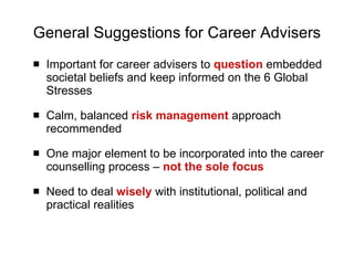 General Suggestions for Career Advisers Important for career advisers to  question   embedded societal beliefs and keep informed on the 6 Global Stresses Calm, balanced  risk management  approach recommended One major element to be incorporated into the career counselling process –  not the sole focus Need to deal  wisely  with institutional, political and practical realities 