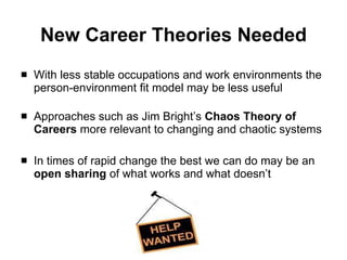 New Career Theories Needed With less stable occupations and work environments the person-environment fit model may be less useful   Approaches such as Jim Bright’s  Chaos Theory of Careers  more relevant to changing and chaotic systems In times of rapid change the best we can do may be an  open sharing  of what works and what doesn’t 