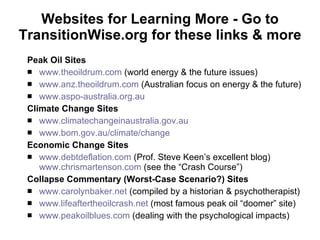 Websites for Learning More - Go to TransitionWise.org for these links & more Peak Oil Sites www.theoildrum.com  (world energy & the future issues) www.anz.theoildrum.com  (Australian focus on energy & the future) www.aspo-australia.org.au   Climate Change Sites www.climatechangeinaustralia.gov.au www.bom.gov.au/climate/change Economic Change Sites www.debtdeflation.com  (Prof. Steve Keen’s excellent blog)  www.chrismartenson.com  (see the “Crash Course”) Collapse Commentary (Worst-Case Scenario?) Sites www.carolynbaker.net  (compiled by a historian & psychotherapist) www. lifeaftertheoilcrash.net   (most famous peak oil “doomer” site) www.peakoilblues.com  (dealing with the psychological impacts) 