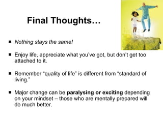 Final Thoughts… Nothing stays the same! Enjoy life, appreciate what you’ve got, but don’t get too attached to it. Remember “quality of life” is different from “standard of living.” Major change can be  paralysing or exciting  depending on your mindset – those who are mentally prepared will do much better. 