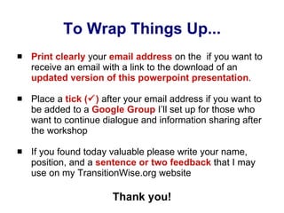To Wrap Things Up... Print clearly  your  email address  on the  if you want to receive an email with a link to the download of an  updated version of this powerpoint presentation . Place a  tick (  )  after your email address if you want to be added to a  Google Group  I’ll set up for those who want to continue dialogue and information sharing after the workshop If you found today valuable please write your name, position, and a  sentence or two feedback  that I may use on my TransitionWise.org website Thank you! 