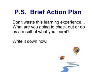 P.S.  Brief Action Plan Don’t waste this learning experience... What are you going to check out or do as a result of what you learnt? Write it down now! 