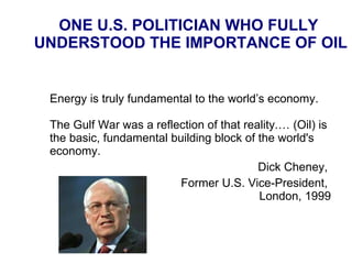 ONE U.S. POLITICIAN WHO FULLY  UNDERSTOOD THE IMPORTANCE OF OIL Energy is truly fundamental to the world’s economy.  The Gulf War was a reflection of that reality. … (Oil) is the basic, fundamental building block of the world's economy.  Dick Cheney,  Former U.S. Vice-President,  London, 1999 