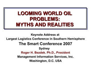 LOOMING WORLD OIL PROBLEMS: MYTHS AND REALITIES Keynote Address at  Largest Logistics Conference in Southern Hemisphere The Smart Conference 2007 Sydney  Roger H. Bezdek. Ph.D., President Management Information Services, Inc. Washington, D.C. USA 