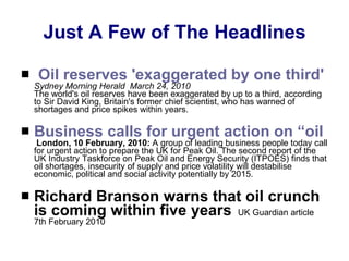 Just A Few of The Headlines   Oil reserves 'exaggerated by one third'   Sydney Morning Herald  March 24, 2010   The world's oil reserves have been exaggerated by up to a third, according to Sir David King, Britain's former chief scientist, who has warned of shortages and price spikes within years.  Business calls for urgent action on “oil crunch” threat to UK economy   London, 10 February, 2010:  A group of leading business people today call for urgent action to prepare the UK for Peak Oil. The second report of the UK Industry Taskforce on Peak Oil and Energy Security (ITPOES) finds that oil shortages, insecurity of supply and price volatility will destabilise economic, political and social activity potentially by 2015.  Richard Branson warns that oil crunch is coming within five years     UK Guardian article 7th February 2010   