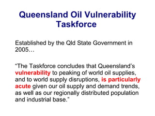 Queensland Oil Vulnerability Taskforce  Established by the Qld State Government in 2005… “ The Taskforce concludes that Queensland’s  vulnerability  to peaking of world oil supplies, and to world supply disruptions,  is particularly acute  given our oil supply and demand trends, as well as our regionally distributed population and industrial base.” 