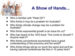 A Show of Hands... Who is familiar with “Peak Oil”? Who thinks it may be a problem for Australia? Who thinks climate change may be a problem for Australia? Who thinks exponential growth is an issue for us? Who has heard of the 1972 book “The Limits to Growth”? Anyone read it? Who thinks conventional economists have a good understanding of the economy and the world? Who thinks things will go on much the same and we’ll be having national conferences like this in 10 years time? 