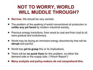 NOT TO WORRY, WORLD  WILL MUDDLE THROUGH? Not true.  We should be very worried. The problem of the peaking of world conventional oil production is  unlike any yet faced  by modern industrial society. Previous energy transitions, from wood to coal and from coal to oil, were gradual and evolutionary. World may be facing an imminent energy discontinuity that will be  abrupt  and painful.  World has  yet to grasp  this or its implications. There will be  no quick fixes  for this problem, on either the demand side or the supply side. (“Hirsch Report”) Many analysts and policy-makers do not comprehend this. 