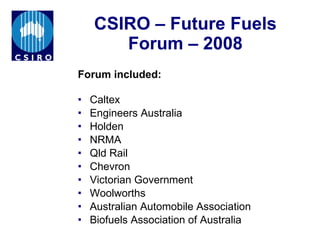 CSIRO – Future Fuels Forum – 2008 Forum included:   Caltex Engineers Australia Holden NRMA Qld Rail Chevron Victorian Government Woolworths Australian Automobile Association Biofuels Association of Australia 