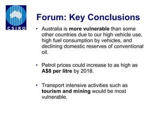 Forum: Key Conclusions Australia is  more vulnerable  than some other countries due to our high vehicle use, high fuel consumption by vehicles, and declining domestic reserves of conventional oil.  Petrol prices could increase to as high as  A$8 per litre  by 2018. Transport intensive activities such as  tourism and mining  would be most vulnerable. 