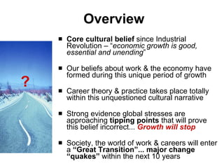Overview Core cultural belief  since Industrial Revolution – “ economic growth is good, essential and unending ”  Our beliefs about work & the economy have formed during this unique period of growth Career theory & practice takes place totally within this unquestioned cultural narrative Strong evidence  global stresses are approaching  tipping points  that will prove this belief incorrect...  Growth will stop Society, the world of work & careers will enter a  “Great Transition”...   major change “quakes”  within the next 10 years ? 