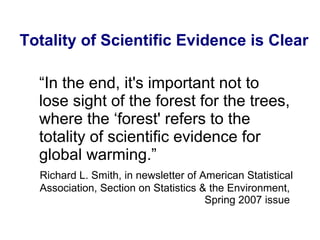 “ In the end, it's important not to lose sight of the forest for the trees, where the ‘forest' refers to the totality of scientific evidence for global warming.” Richard L. Smith, in newsletter of American Statistical Association, Section on Statistics & the Environment,  Spring 2007 issue   Totality of Scientific Evidence is Clear 