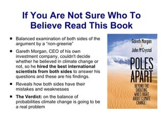 If You Are Not Sure Who To Believe Read This Book Balanced examination of both sides of the argument by a “non-greenie” Gareth Morgan, CEO of his own investment company, couldn't decide whether he believed in climate change or not, so he  hired the best international scientists from both sides  to answer his questions and these are his findings.  Reveals how both sides have their mistakes and weaknesses The Verdict:  on the balance of probabilities climate change is going to be a real problem 