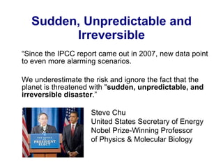 Sudden, Unpredictable and Irreversible “ Since the IPCC report came out in 2007, new data point to even more alarming scenarios. We underestimate the risk and ignore the fact that the planet is threatened with " sudden, unpredictable, and irreversible disaster .”   Steve Chu United States Secretary of Energy  Nobel Prize-Winning Professor  of Physics & Molecular Biology 
