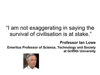 “ I am not exaggerating in saying the survival of civilisation is at stake.” Professor Ian Lowe Emeritus Professor of Science, Technology and Society at Griffith University 