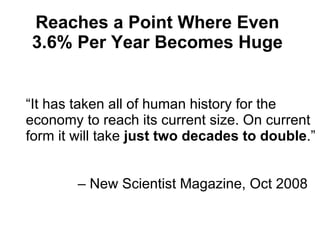 “ It has taken all of human history for the economy to reach its current size. On current form it will take  just   two decades to double .”    – New Scientist Magazine,  Oct 2008 Reaches a Point Where Even 3.6% Per Year Becomes Huge 