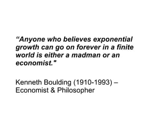 “ Anyone who believes exponential growth can go on forever in a finite world is either a madman or an economist."   Kenneth Boulding   (1910-1993) – Economist & Philosopher 