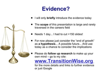 Evidence? I will only  briefly  introduce the evidence today  The  scope  of this presentation is large and rarely traversed in the careers field Needs 1 day... I had to cut >150 slides! For now please just consider the “end of growth” as  a hypothesis ... A possible future... And use today as a chance to consider the implications Please do  follow up research  to make up your own mind – go to my site:  www.TransitionWise.org   for the more details and links to further evidence or just Google 