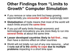 Other Findings from “Limits to Growth” Computer Simulation If you remove or raise one limit but keep growing exponentially you  encounter another  surprisingly soon Globalization  of trade means that most of the world will reach limits around the  same time If you put off early limits through economic and technological innovations you are more likely to run into  several limits  at about the same time Lesser developed countries likely to  fail first ... may then have a domino effect on other countries World will not totally run out of any one resource... what it  runs out of is the  ability to cope  due to multiple problems  impacting in a short time span 