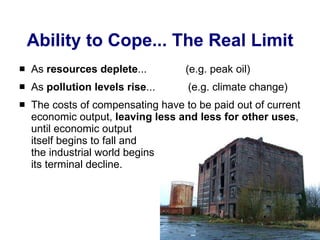 Ability to Cope... The Real Limit As  resources deplete ...  (e.g. peak oil) As  pollution levels rise ...  (e.g. climate change) The costs of compensating have to be paid out of current economic output,  leaving less and less for other uses , until economic output  itself begins to fall and  the industrial world begins  its terminal decline. 