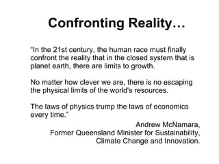 Confronting Reality… “In the 21st century, the human race must finally confront the reality that in the closed system that is planet earth, there are limits to growth. No matter how clever we are, there is no escaping the physical limits of the world's resources. The laws of physics trump the laws of economics every time.” Andrew McNamara,  Former Queensland Minister for Sustainability,  Climate Change and Innovation .  