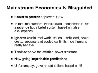 Mainstream Economics Is Misguided Failed to predict  or prevent GFC In fact, mainstream “Neoclassical” economics is  not a science  but a belief system based on false assumptions  Ignores  crucial real world issues – debt load, social costs, resource and ecological limits, how humans really behave Tends to serve the existing power structure Now giving  improbable predictions Unfortunately, government actions based on it! 