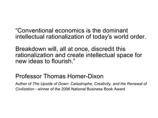 “ Conventional economics is the dominant intellectual rationalization of today's world order. Breakdown will, all at once, discredit this rationalization and create intellectual space for new ideas to flourish.” Professor Thomas Homer-Dixon   Author of  The Upside of Down: Catastrophe, Creativity, and the Renewal of Civilization  - winner of the 2006 National Business Book Award   